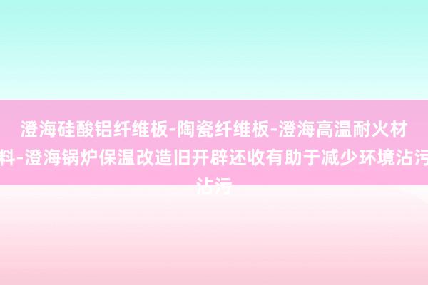 澄海硅酸铝纤维板-陶瓷纤维板-澄海高温耐火材料-澄海锅炉保温改造旧开辟还收有助于减少环境沾污