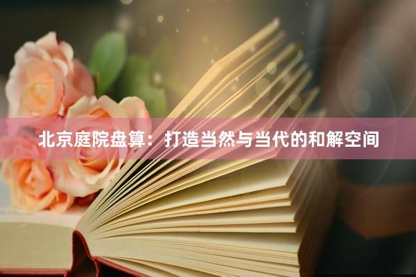 北京庭院盘算：打造当然与当代的和解空间